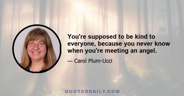 You're supposed to be kind to everyone, because you never know when you're meeting an angel.