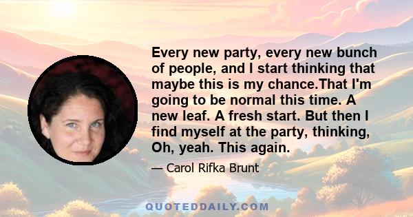 Every new party, every new bunch of people, and I start thinking that maybe this is my chance.That I'm going to be normal this time. A new leaf. A fresh start. But then I find myself at the party, thinking, Oh, yeah.