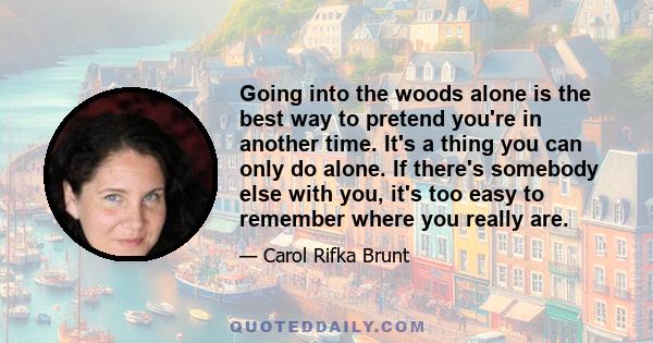 Going into the woods alone is the best way to pretend you're in another time. It's a thing you can only do alone. If there's somebody else with you, it's too easy to remember where you really are.