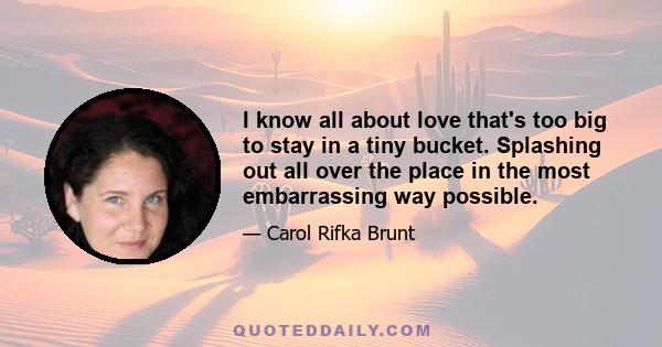 I know all about love that's too big to stay in a tiny bucket. Splashing out all over the place in the most embarrassing way possible.