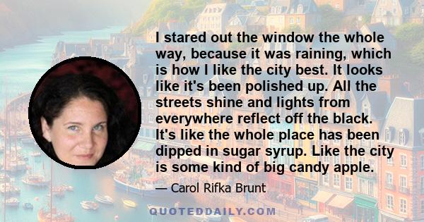 I stared out the window the whole way, because it was raining, which is how I like the city best. It looks like it's been polished up. All the streets shine and lights from everywhere reflect off the black. It's like