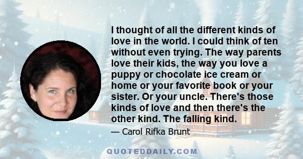 I thought of all the different kinds of love in the world. I could think of ten without even trying. The way parents love their kids, the way you love a puppy or chocolate ice cream or home or your favorite book or your 