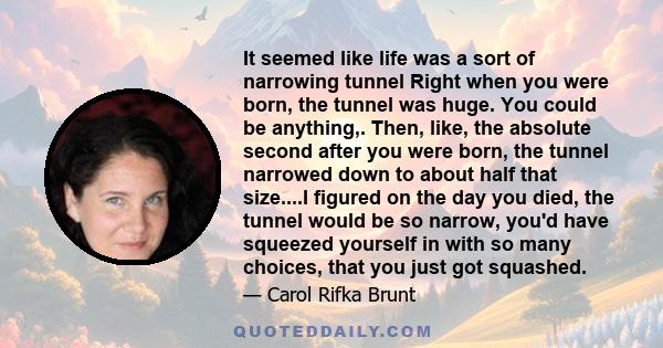 It seemed like life was a sort of narrowing tunnel Right when you were born, the tunnel was huge. You could be anything,. Then, like, the absolute second after you were born, the tunnel narrowed down to about half that