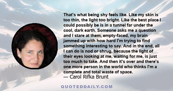 That's what being shy feels like. Like my skin is too thin, the light too bright. Like the best place I could possibly be is in a tunnel far under the cool, dark earth. Someone asks me a question and I stare at them,