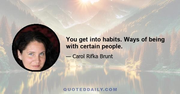 You get into habits. Ways of being with certain people.