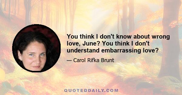 You think I don't know about wrong love, June? You think I don't understand embarrassing love?