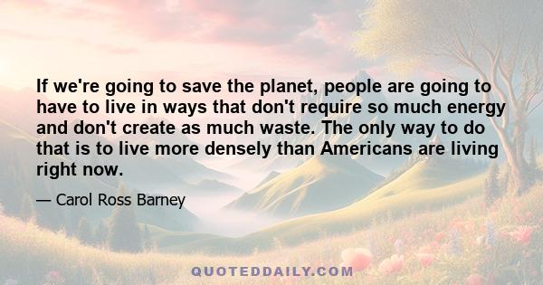 If we're going to save the planet, people are going to have to live in ways that don't require so much energy and don't create as much waste. The only way to do that is to live more densely than Americans are living