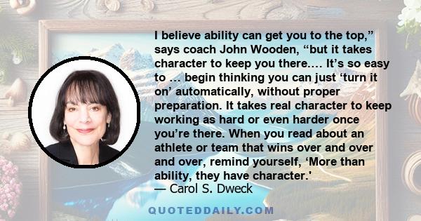 I believe ability can get you to the top,” says coach John Wooden, “but it takes character to keep you there.… It’s so easy to … begin thinking you can just ‘turn it on’ automatically, without proper preparation. It