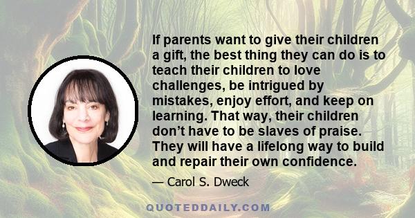 If parents want to give their children a gift, the best thing they can do is to teach their children to love challenges, be intrigued by mistakes, enjoy effort, and keep on learning. That way, their children don’t have