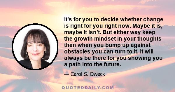 It’s for you to decide whether change is right for you right now. Maybe it is, maybe it isn’t. But either way keep the growth mindset in your thoughts then when you bump up against obstacles you can turn to it, it will