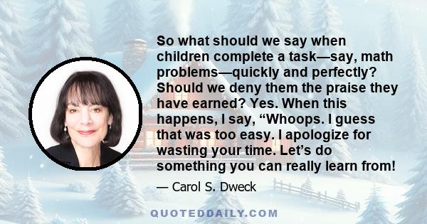 So what should we say when children complete a task—say, math problems—quickly and perfectly? Should we deny them the praise they have earned? Yes. When this happens, I say, “Whoops. I guess that was too easy. I