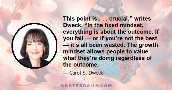 This point is . . . crucial,” writes Dweck. “In the fixed mindset, everything is about the outcome. If you fail — or if you’re not the best — it’s all been wasted. The growth mindset allows people to value what they’re