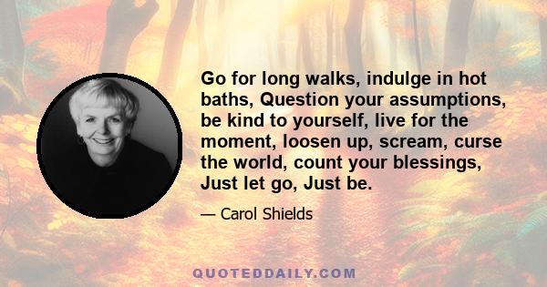 Go for long walks, indulge in hot baths, Question your assumptions, be kind to yourself, live for the moment, loosen up, scream, curse the world, count your blessings, Just let go, Just be.