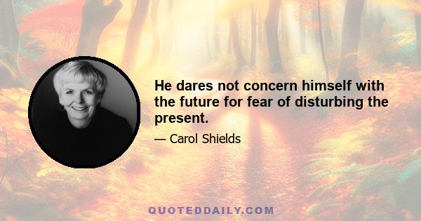 He dares not concern himself with the future for fear of disturbing the present.