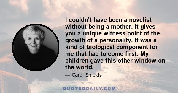 I couldn't have been a novelist without being a mother. It gives you a unique witness point of the growth of a personality. It was a kind of biological component for me that had to come first. My children gave this