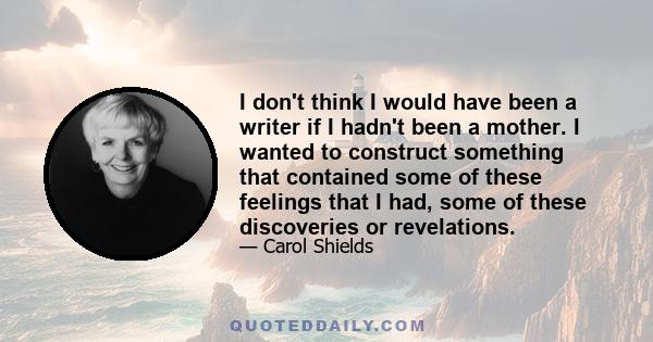 I don't think I would have been a writer if I hadn't been a mother. I wanted to construct something that contained some of these feelings that I had, some of these discoveries or revelations.