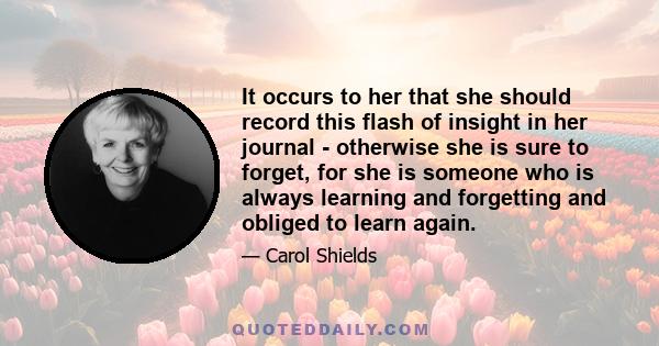 It occurs to her that she should record this flash of insight in her journal - otherwise she is sure to forget, for she is someone who is always learning and forgetting and obliged to learn again.