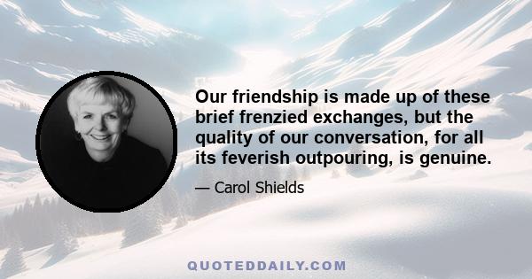 Our friendship is made up of these brief frenzied exchanges, but the quality of our conversation, for all its feverish outpouring, is genuine.