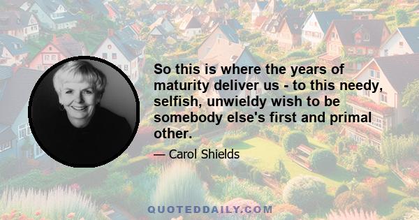 So this is where the years of maturity deliver us - to this needy, selfish, unwieldy wish to be somebody else's first and primal other.