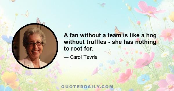 A fan without a team is like a hog without truffles - she has nothing to root for.