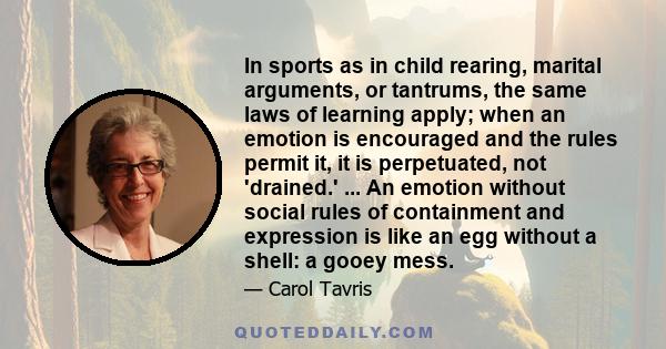 In sports as in child rearing, marital arguments, or tantrums, the same laws of learning apply; when an emotion is encouraged and the rules permit it, it is perpetuated, not 'drained.' ... An emotion without social