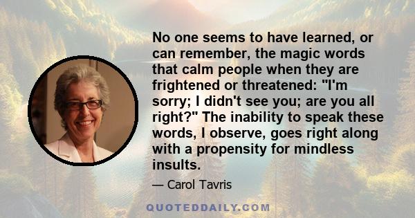 No one seems to have learned, or can remember, the magic words that calm people when they are frightened or threatened: I'm sorry; I didn't see you; are you all right? The inability to speak these words, I observe, goes 