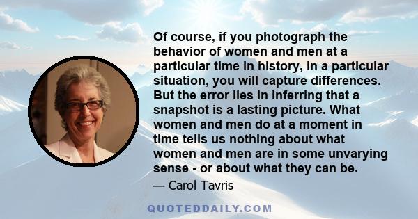 Of course, if you photograph the behavior of women and men at a particular time in history, in a particular situation, you will capture differences. But the error lies in inferring that a snapshot is a lasting picture.