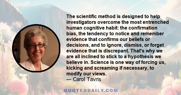 The scientific method is designed to help investigators overcome the most entrenched human cognitive habit: the confirmation bias, the tendency to notice and remember evidence that confirms our beliefs or decisions, and 