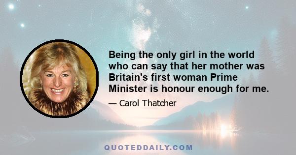 Being the only girl in the world who can say that her mother was Britain's first woman Prime Minister is honour enough for me.