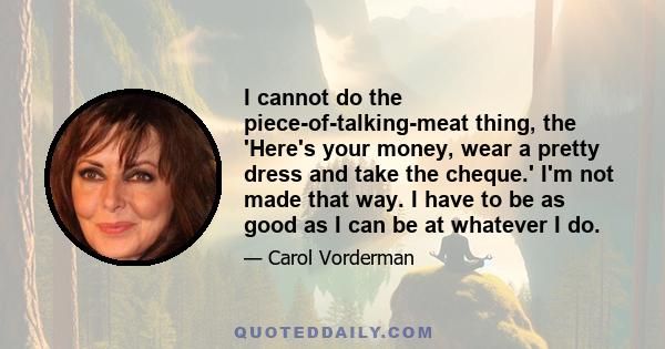 I cannot do the piece-of-talking-meat thing, the 'Here's your money, wear a pretty dress and take the cheque.' I'm not made that way. I have to be as good as I can be at whatever I do.