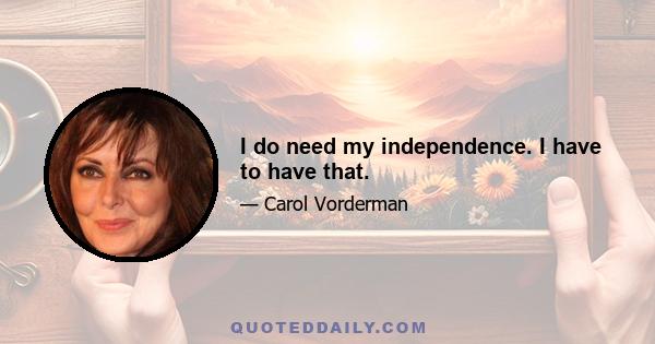 I do need my independence. I have to have that.