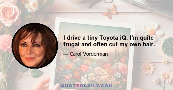 I drive a tiny Toyota iQ. I'm quite frugal and often cut my own hair.