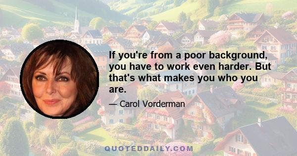 If you're from a poor background, you have to work even harder. But that's what makes you who you are.