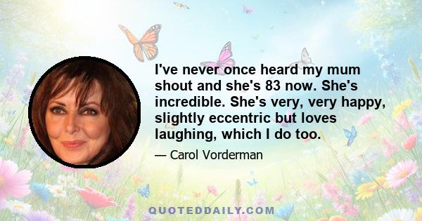 I've never once heard my mum shout and she's 83 now. She's incredible. She's very, very happy, slightly eccentric but loves laughing, which I do too.