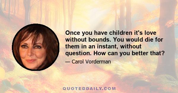 Once you have children it's love without bounds. You would die for them in an instant, without question. How can you better that?