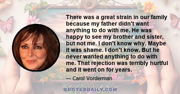 There was a great strain in our family because my father didn't want anything to do with me. He was happy to see my brother and sister, but not me. I don't know why. Maybe it was shame. I don't know. But he never wanted 