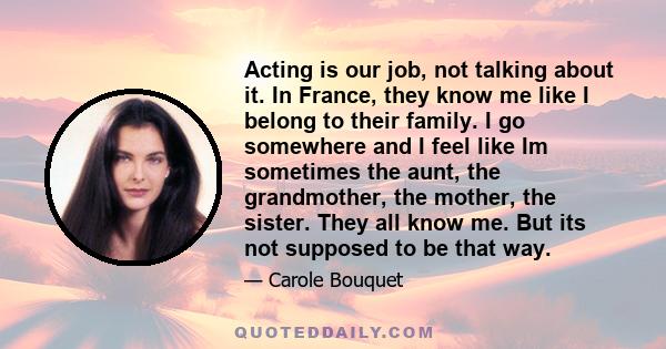 Acting is our job, not talking about it. In France, they know me like I belong to their family. I go somewhere and I feel like Im sometimes the aunt, the grandmother, the mother, the sister. They all know me. But its