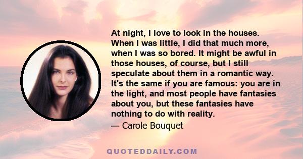 At night, I love to look in the houses. When I was little, I did that much more, when I was so bored. It might be awful in those houses, of course, but I still speculate about them in a romantic way. It's the same if