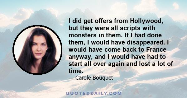 I did get offers from Hollywood, but they were all scripts with monsters in them. If I had done them, I would have disappeared. I would have come back to France anyway, and I would have had to start all over again and