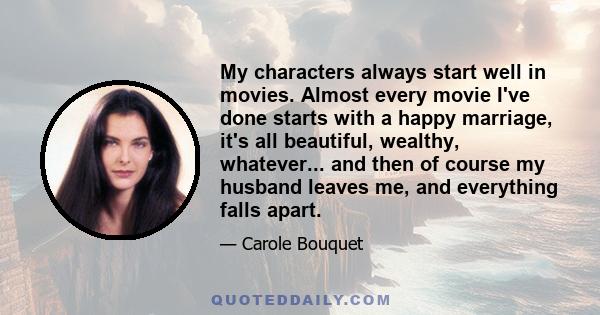 My characters always start well in movies. Almost every movie I've done starts with a happy marriage, it's all beautiful, wealthy, whatever... and then of course my husband leaves me, and everything falls apart.