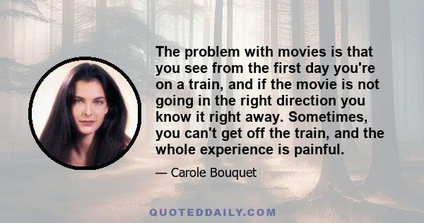 The problem with movies is that you see from the first day you're on a train, and if the movie is not going in the right direction you know it right away. Sometimes, you can't get off the train, and the whole experience 