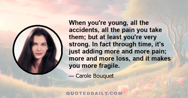 When you're young, all the accidents, all the pain you take them; but at least you're very strong. In fact through time, it's just adding more and more pain; more and more loss, and it makes you more fragile.