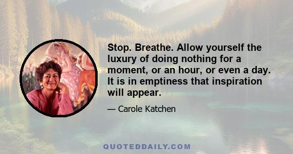 Stop. Breathe. Allow yourself the luxury of doing nothing for a moment, or an hour, or even a day. It is in emptiness that inspiration will appear.