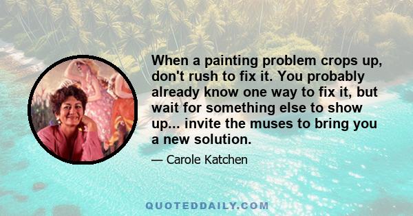 When a painting problem crops up, don't rush to fix it. You probably already know one way to fix it, but wait for something else to show up... invite the muses to bring you a new solution.