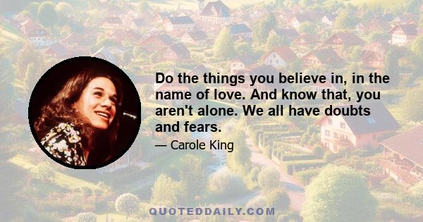 Do the things you believe in, in the name of love. And know that, you aren't alone. We all have doubts and fears.