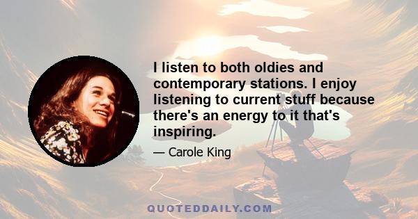 I listen to both oldies and contemporary stations. I enjoy listening to current stuff because there's an energy to it that's inspiring.