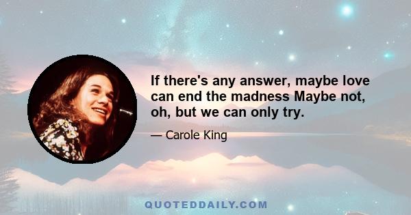 If there's any answer, maybe love can end the madness Maybe not, oh, but we can only try.