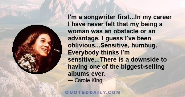 I'm a songwriter first...In my career I have never felt that my being a woman was an obstacle or an advantage. I guess I've been oblivious...Sensitive, humbug. Everybody thinks I'm sensitive...There is a downside to