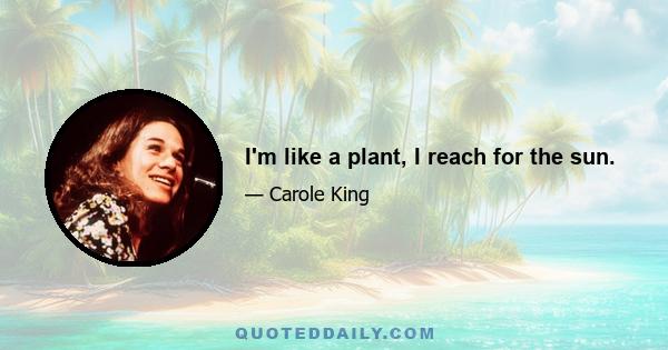 I'm like a plant, I reach for the sun.