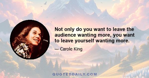 Not only do you want to leave the audience wanting more, you want to leave yourself wanting more.